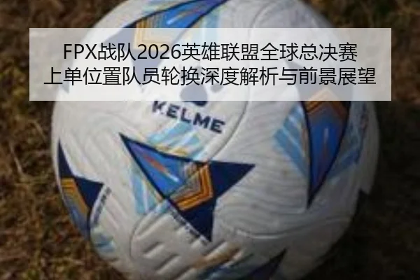 FPX战队2026英雄联盟全球总决赛上单位置队员轮换深度解析与前景展望